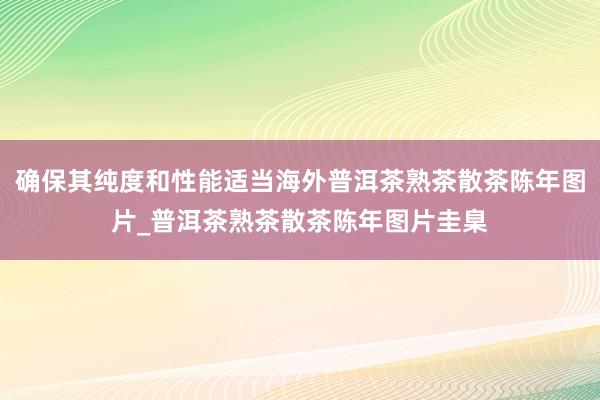 确保其纯度和性能适当海外普洱茶熟茶散茶陈年图片_普洱茶熟茶散茶陈年图片圭臬